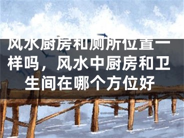风水厨房和厕所位置一样吗，风水中厨房和卫生间在哪个方位好