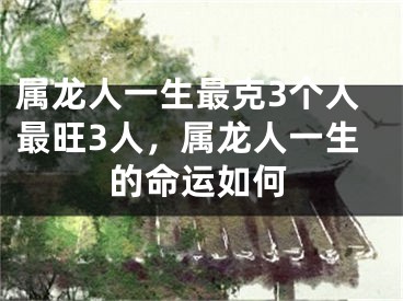 属龙人一生最克3个人最旺3人，属龙人一生的命运如何