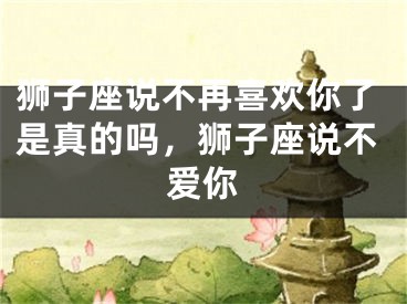 狮子座说不再喜欢你了是真的吗，狮子座说不爱你