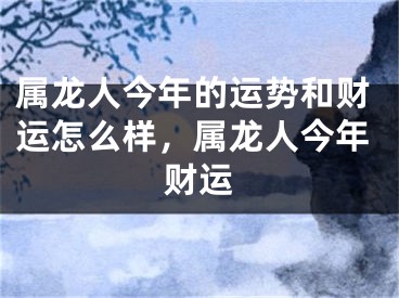 属龙人今年的运势和财运怎么样，属龙人今年财运