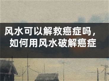 风水可以解救癌症吗，如何用风水破解癌症