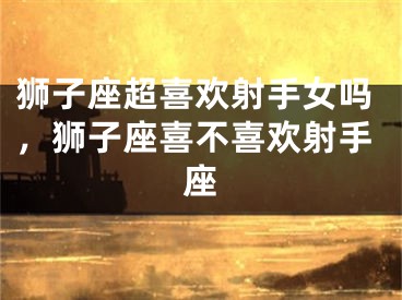 狮子座超喜欢射手女吗，狮子座喜不喜欢射手座