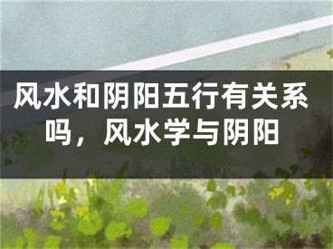 风水和阴阳五行有关系吗，风水学与阴阳