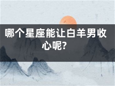 哪个星座能让白羊男收心呢?