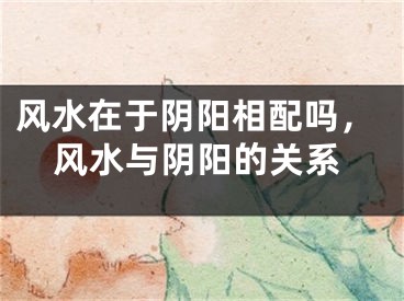 风水在于阴阳相配吗，风水与阴阳的关系