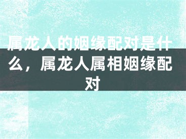 属龙人的姻缘配对是什么,属龙人属相姻缘配对