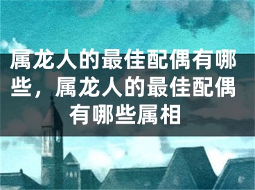 属龙人的最佳配偶有哪些，属龙人的最佳配偶有哪些属相