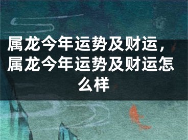 属龙今年运势及财运，属龙今年运势及财运怎么样