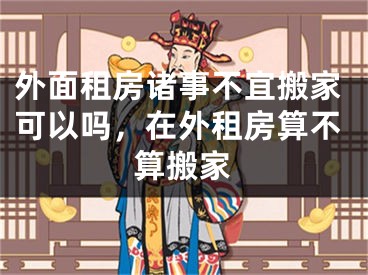 外面租房诸事不宜搬家可以吗，在外租房算不算搬家