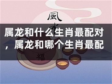 属龙和什么生肖最配对，属龙和哪个生肖最配