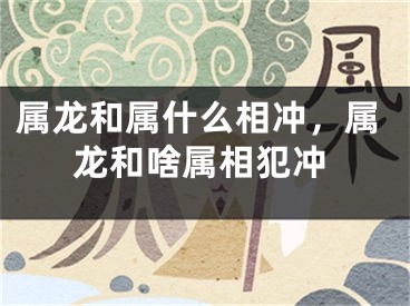 属龙和属什么相冲,属龙和啥属相犯冲