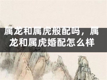 属龙和属虎般配吗，属龙和属虎婚配怎么样