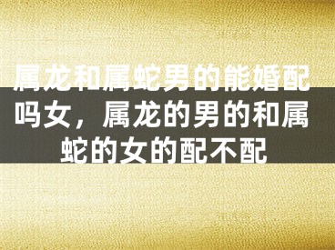 属龙和属蛇男的能婚配吗女，属龙的男的和属蛇的女的配不配