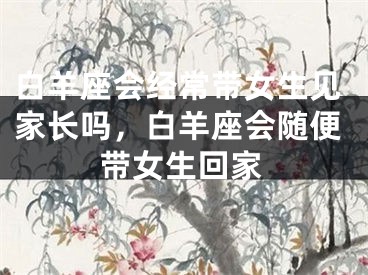 白羊座会经常带女生见家长吗，白羊座会随便带女生回家
