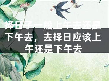 择日子一般上午去还是下午去，去择日应该上午还是下午去