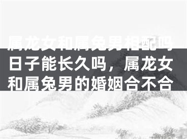 属龙女和属兔男相配吗日子能长久吗，属龙女和属兔男的婚姻合不合