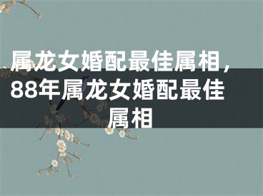 属龙女婚配最佳属相，88年属龙女婚配最佳属相