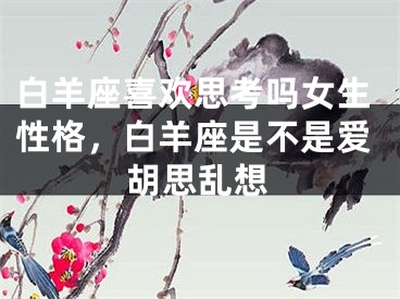 白羊座喜欢思考吗女生性格，白羊座是不是爱胡思乱想