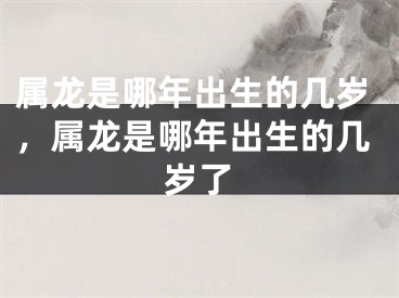 属龙是哪年出生的几岁,属龙是哪年出生的几岁了