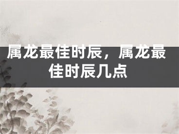 属龙最佳时辰，属龙最佳时辰几点