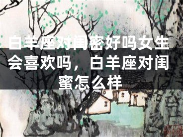 白羊座对闺密好吗女生会喜欢吗,白羊座对闺蜜怎么样
