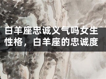 白羊座忠诚义气吗女生性格，白羊座的忠诚度