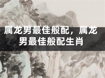 属龙男最佳般配，属龙男最佳般配生肖