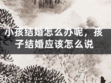 小孩结婚怎么办呢，孩子结婚应该怎么说