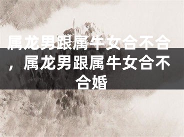 属龙男跟属牛女合不合，属龙男跟属牛女合不合婚