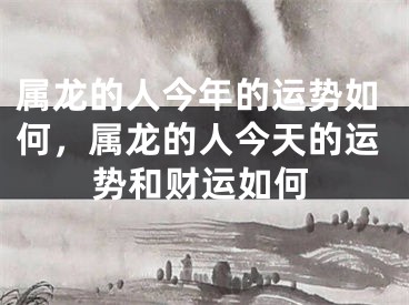 属龙的人今年的运势如何,属龙的人今天的运势和财运如何