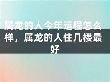 属龙的人今年运程怎么样,属龙的人住几楼最好