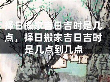 择日搬家吉日吉时是几点，择日搬家吉日吉时是几点到几点