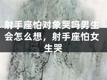 射手座怕对象哭吗男生会怎么想，射手座怕女生哭