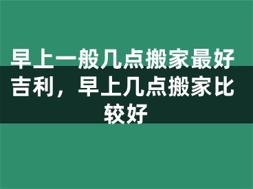 早上一般几点搬家最好吉利，早上几点搬家比较好