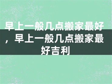 早上一般几点搬家最好，早上一般几点搬家最好吉利