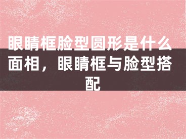 眼睛框脸型圆形是什么面相，眼睛框与脸型搭配