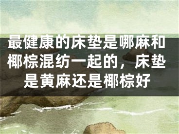 最健康的床垫是哪麻和椰棕混纺一起的，床垫是黄麻还是椰棕好