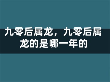 九零后属龙，九零后属龙的是哪一年的