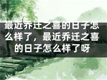 最近乔迁之喜的日子怎么样了,最近乔迁之喜的日子怎么样了呀