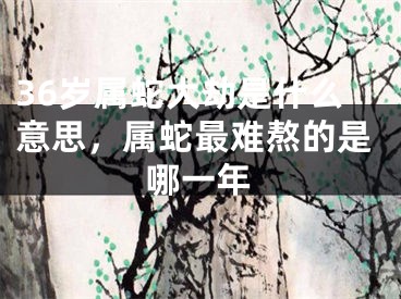 36岁属蛇大劫是什么意思，属蛇最难熬的是哪一年