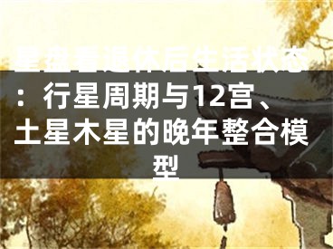 星盘看退休后生活状态：行星周期与12宫、土星木星的晚年整合模型