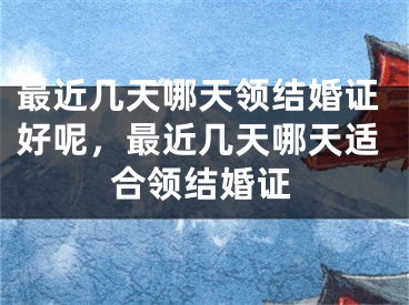 最近几天哪天领结婚证好呢，最近几天哪天适合领结婚证