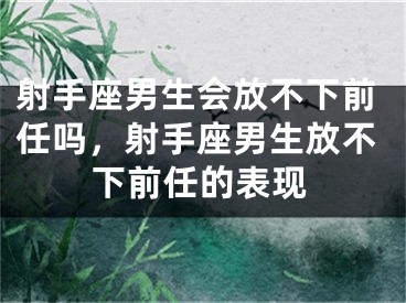 射手座男生会放不下前任吗，射手座男生放不下前任的表现