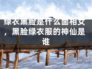 绿衣黑脸是什么面相女，黑脸绿衣服的神仙是谁