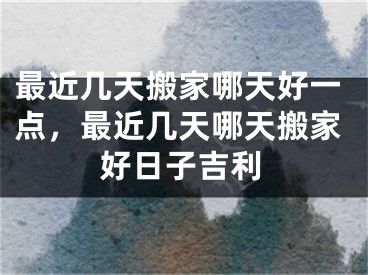 最近几天搬家哪天好一点，最近几天哪天搬家好日子吉利