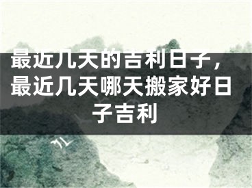 最近几天的吉利日子，最近几天哪天搬家好日子吉利