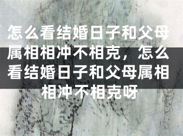 怎么看结婚日子和父母属相相冲不相克，怎么看结婚日子和父母属相相冲不相克呀
