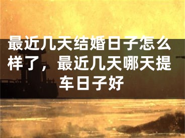 最近几天结婚日子怎么样了，最近几天哪天提车日子好