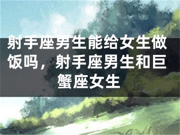 射手座男生能给女生做饭吗，射手座男生和巨蟹座女生