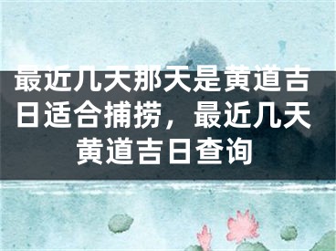 最近几天那天是黄道吉日适合捕捞，最近几天黄道吉日查询
